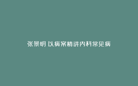 张景明《以病案精讲内科常见病》