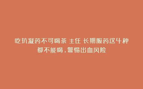 吃抗凝药不可喝茶？主任：长期服药这4种都不能喝，警惕出血风险