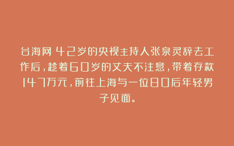 台海网:42岁的央视主持人张泉灵辞去工作后,趁着60岁的丈夫不注意,带着存款147万元,前往上海与一位80后年轻男子见面。