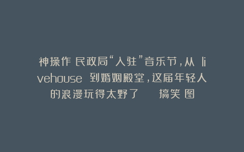神操作！民政局“入驻”音乐节，从 livehouse 到婚姻殿堂，这届年轻人的浪漫玩得太野了！ | 搞笑囧图