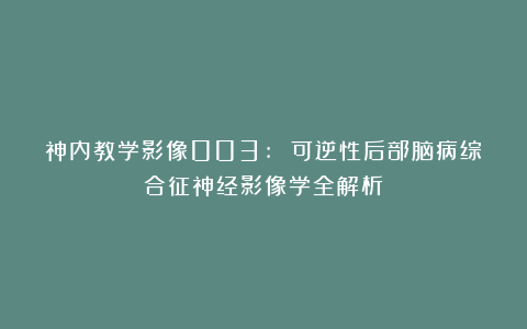神内教学影像003: 可逆性后部脑病综合征神经影像学全解析