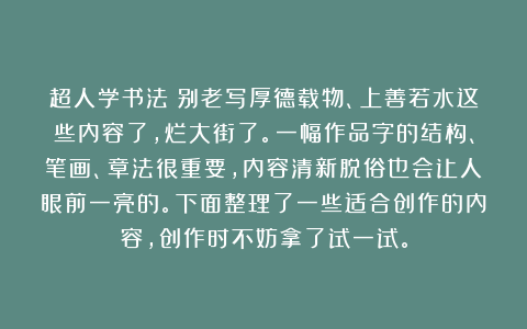 超人学书法：别老写厚德载物、上善若水这些内容了，烂大街了。一幅作品字的结构、笔画、章法很重要，内容清新脱俗也会让人眼前一亮的。下面整理了一些适合创作的内容，创作时不妨拿了试一试。