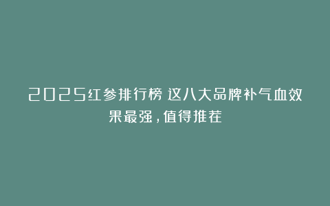 2025红参排行榜：这八大品牌补气血效果最强，值得推荐