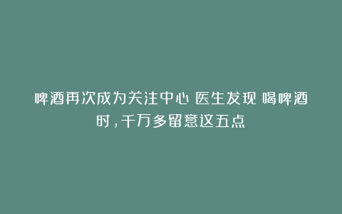 啤酒再次成为关注中心！医生发现：喝啤酒时，千万多留意这五点！