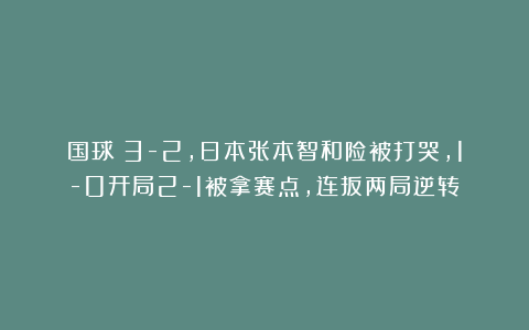 国球|3-2，日本张本智和险被打哭，1-0开局2-1被拿赛点，连扳两局逆转