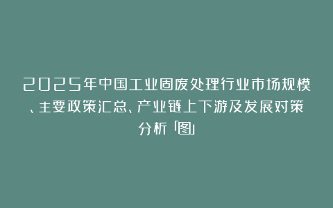 2025年中国工业固废处理行业市场规模、主要政策汇总、产业链上下游及发展对策分析「图」