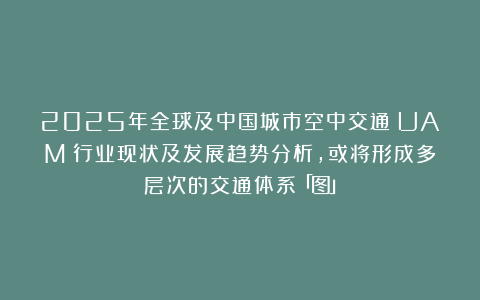 2025年全球及中国城市空中交通(UAM)行业现状及发展趋势分析,或将形成多层次的交通体系「图」