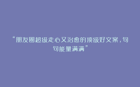 “朋友圈超级走心又治愈的顶级好文案，句句能量满满”
