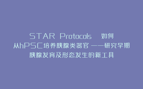 STAR Protocols | 如何从hPSC培养胰腺类器官？——研究早期胰腺发育及形态发生的新工具