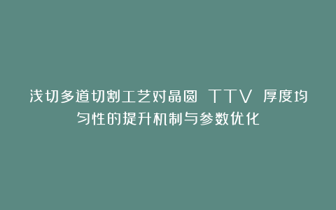 浅切多道切割工艺对晶圆 TTV 厚度均匀性的提升机制与参数优化