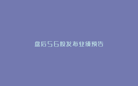 盘后56股发布业绩预告