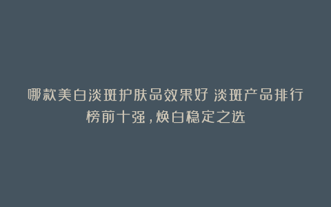 哪款美白淡斑护肤品效果好？淡斑产品排行榜前十强，焕白稳定之选