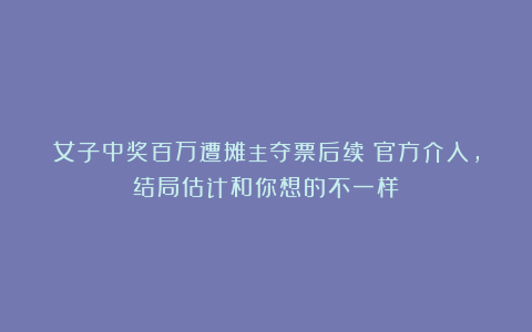女子中奖百万遭摊主夺票后续！官方介入，结局估计和你想的不一样