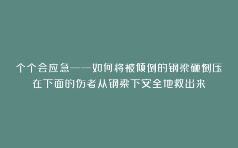 个个会应急——如何将被倾倒的钢梁砸倒压在下面的伤者从钢梁下安全地救出来？