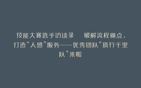 技能大赛选手访谈录 | 破解流程痛点,打造“人感”服务——优秀团队“质行千里队”来啦!