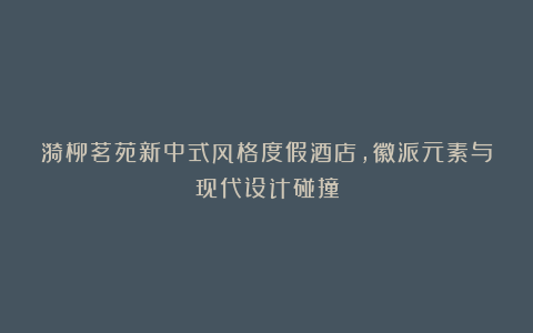 漪柳茗苑新中式风格度假酒店，徽派元素与现代设计碰撞