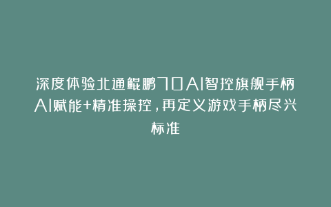 深度体验北通鲲鹏70AI智控旗舰手柄：AI赋能+精准操控，再定义游戏手柄尽兴标准