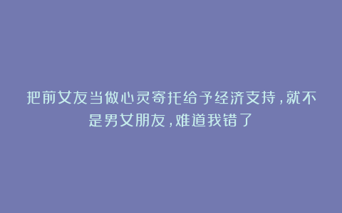把前女友当做心灵寄托给予经济支持，就不是男女朋友，难道我错了？