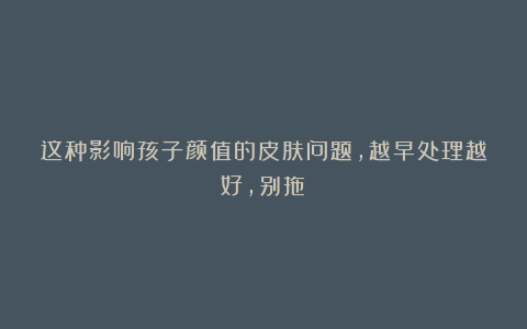 这种影响孩子颜值的皮肤问题，越早处理越好，别拖！