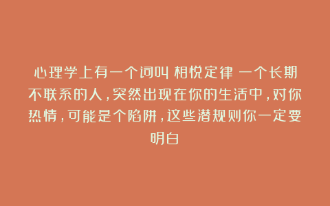 心理学上有一个词叫：相悦定律（一个长期不联系的人，突然出现在你的生活中，对你热情，可能是个陷阱，这些潜规则你一定要明白）