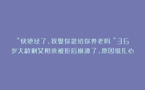 “快绝经了，我娶你是给你养老吗？”36岁大龄剩女相亲被拒后崩溃了，原因很扎心