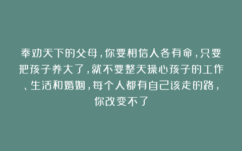 奉劝天下的父母，你要相信人各有命，只要把孩子养大了，就不要整天操心孩子的工作、生活和婚姻，每个人都有自己该走的路，你改变不了
