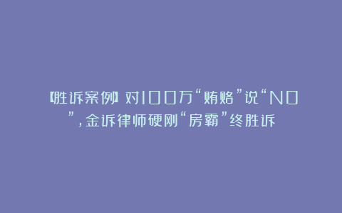 【胜诉案例】对100万“贿赂”说“N0”，金诉律师硬刚“房霸”终胜诉！
