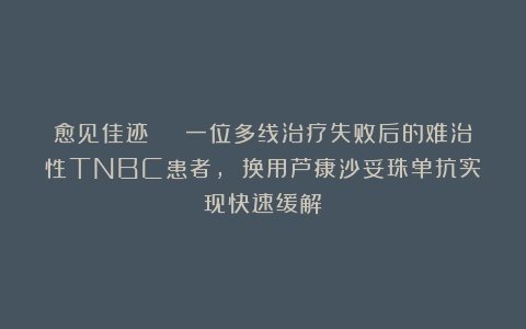 愈见佳迹 | 一位多线治疗失败后的难治性TNBC患者, 换用芦康沙妥珠单抗实现快速缓解