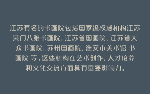 江苏有名的书画院包括国家级权威机构江苏吴门八雅书画院、江苏省国画院、江苏省大众书画院、苏州国画院、淮安市美术馆（书画院）等，这些机构在艺术创作、人才培养和文化交流方面具有重要影响力。
