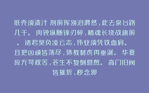 纸壳须渍汁：刑前挥别泪潸然，此去泉台路几千。 肉骨纵随锋刃碎，精魂长绕战旗前。 诸君莫负凌云志，伟业须凭铁血肩。 且把凶顽皆荡尽，休教豺虎再垂涎。 华夏应无苛政苦，苍生不复倒悬煎。 高门旧阀皆摧折，秽念邪