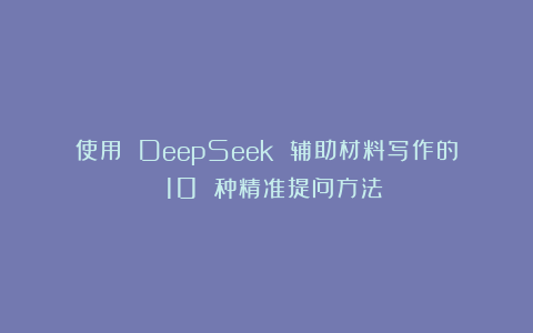 使用 DeepSeek 辅助材料写作的 10 种精准提问方法