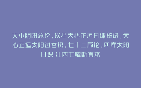 大小阴阳总论，挨星天心正运日课秘诀，天心正运太阳过宫诀，七十二局论，四库太阳日课《江西七曜断真本》
