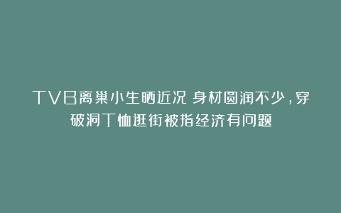 TVB离巢小生晒近况！身材圆润不少，穿破洞T恤逛街被指经济有问题