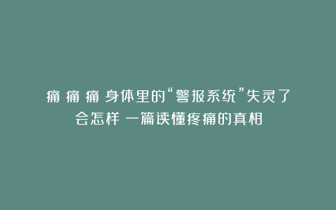 痛！痛！痛！身体里的“警报系统”失灵了会怎样？一篇读懂疼痛的真相