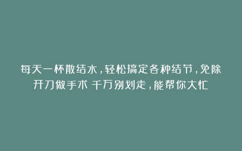 每天一杯散结水，轻松搞定各种结节，免除开刀做手术！千万别划走，能帮你大忙！