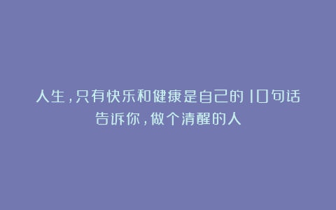 人生，只有快乐和健康是自己的！10句话告诉你，做个清醒的人