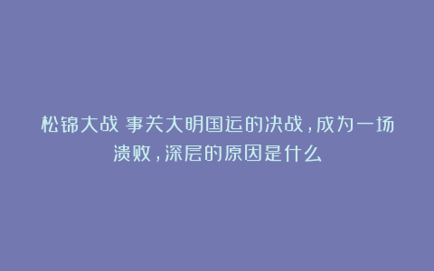 松锦大战：事关大明国运的决战，成为一场溃败，深层的原因是什么