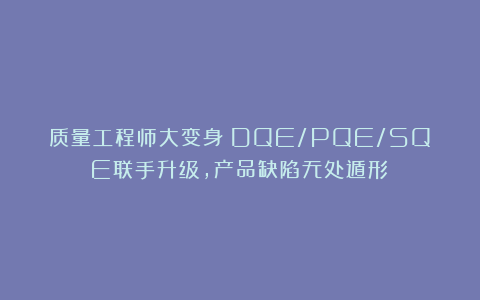 质量工程师大变身！DQE/PQE/SQE联手升级，产品缺陷无处遁形​