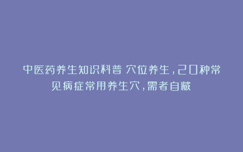 中医药养生知识科普：穴位养生，20种常见病症常用养生穴，需者自藏！