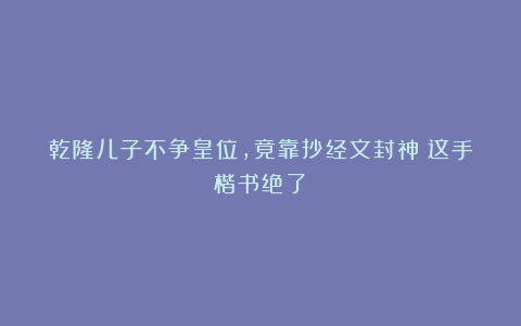 乾隆儿子不争皇位，竟靠抄经文封神？这手楷书绝了！