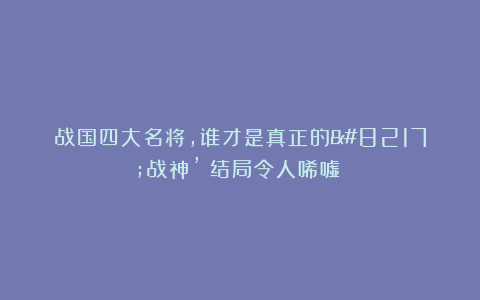 战国四大名将，谁才是真正的’战神’？结局令人唏嘘！‌