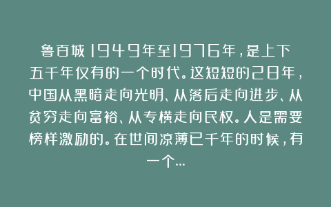 鲁百城：1949年至1976年，是上下五千年仅有的一个时代。这短短的28年，中国从黑暗走向光明、从落后走向进步、从贫穷走向富裕、从专横走向民权。人是需要榜样激励的。在世间凉薄已千年的时候，有一个…