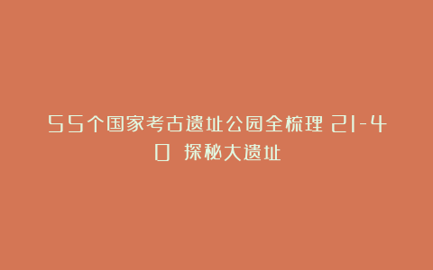 55个国家考古遗址公园全梳理（21-40）｜探秘大遗址