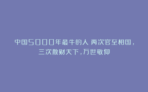 中国5000年最牛的人：两次官至相国，三次散财天下，万世敬仰