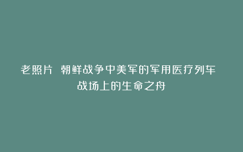 老照片 朝鲜战争中美军的军用医疗列车 战场上的生命之舟