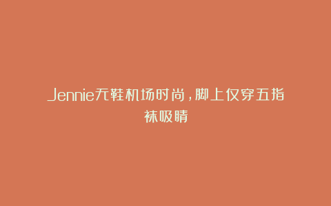 Jennie无鞋机场时尚，脚上仅穿五指袜吸睛