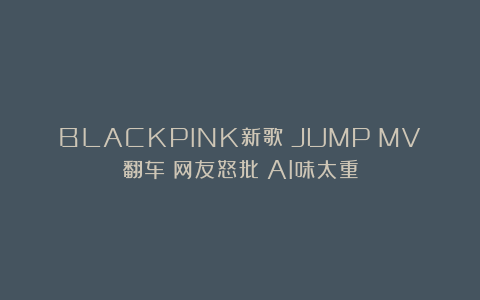 BLACKPINK新歌《JUMP》MV翻车？网友怒批：AI味太重