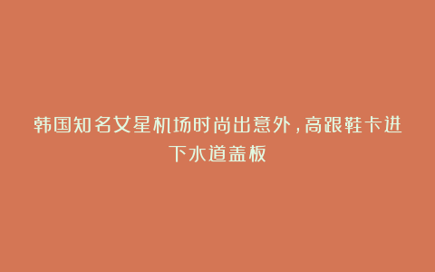 韩国知名女星机场时尚出意外，高跟鞋卡进下水道盖板