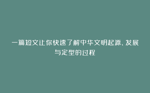一篇短文让你快速了解中华文明起源、发展与定型的过程