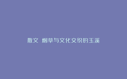 散文||烟草与文化交织的玉溪
